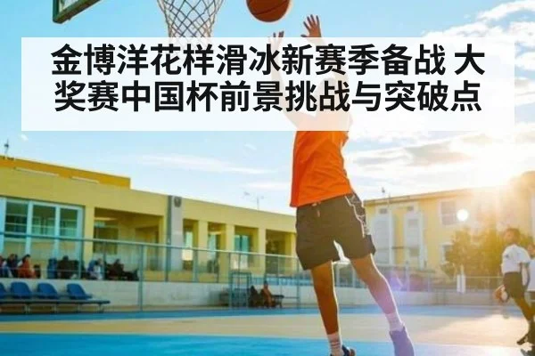 金博洋花样滑冰新赛季备战 大奖赛中国杯前景挑战与突破点