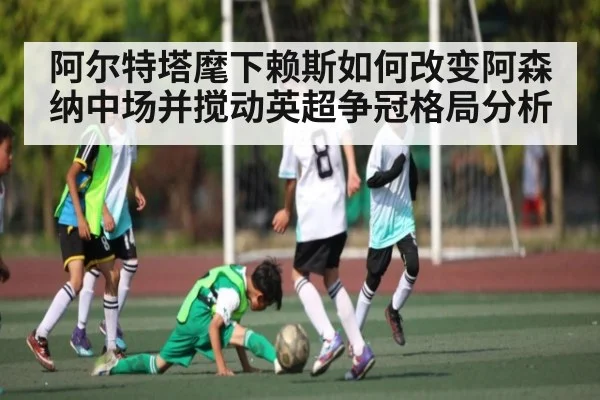 阿尔特塔麾下赖斯如何改变阿森纳中场并搅动英超争冠格局分析