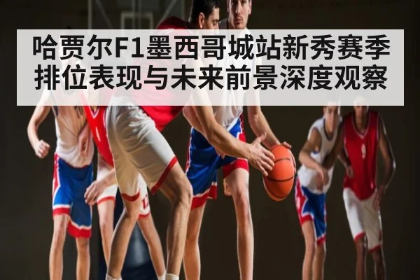 哈贾尔F1墨西哥城站新秀赛季排位表现与未来前景深度观察